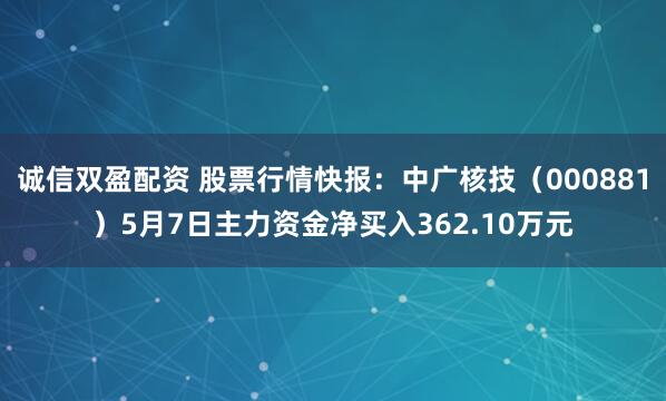 诚信双盈配资 股票行情快报：中广核技（000881）5月7日主力资金净买入362.10万元
