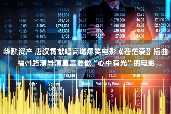 华融资产 唐汉霄献唱高燃爆笑电影《苍茫爱》插曲 福州路演导演直言要做“心中有光”的电影