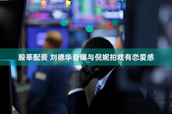 股莘配资 刘德华自曝与倪妮拍戏有恋爱感