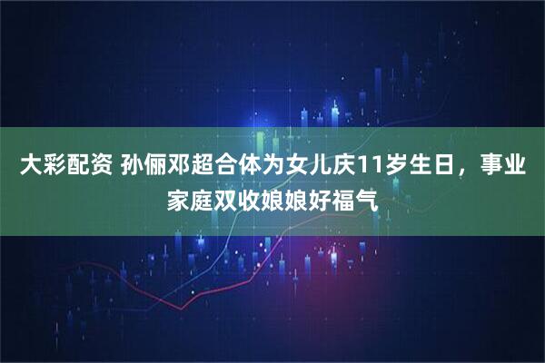 大彩配资 孙俪邓超合体为女儿庆11岁生日，事业家庭双收娘娘好福气