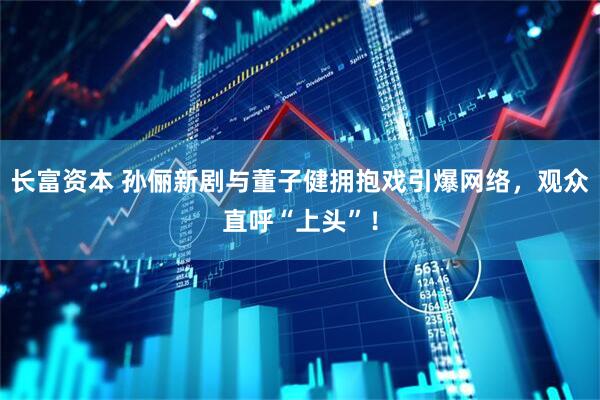 长富资本 孙俪新剧与董子健拥抱戏引爆网络，观众直呼“上头”！