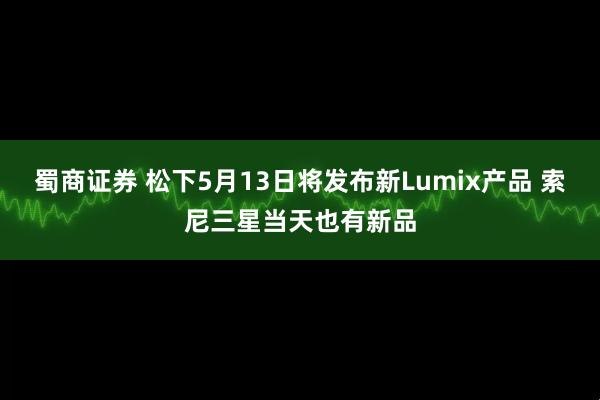 蜀商证券 松下5月13日将发布新Lumix产品 索尼三星当天也有新品