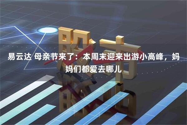 易云达 母亲节来了：本周末迎来出游小高峰，妈妈们都爱去哪儿
