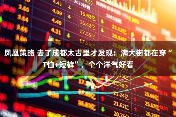 凤凰策略 去了成都太古里才发现：满大街都在穿“T恤+短裤”，个个洋气好看