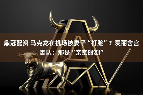 鼎冠配资 马克龙在机场被妻子“打脸”？爱丽舍宫否认：那是“亲密时刻”