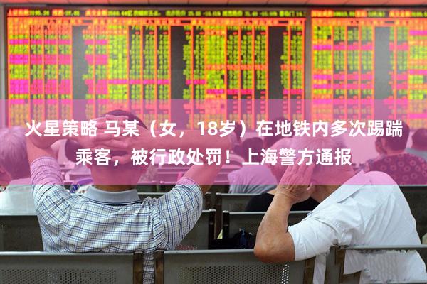 火星策略 马某（女，18岁）在地铁内多次踢踹乘客，被行政处罚！上海警方通报