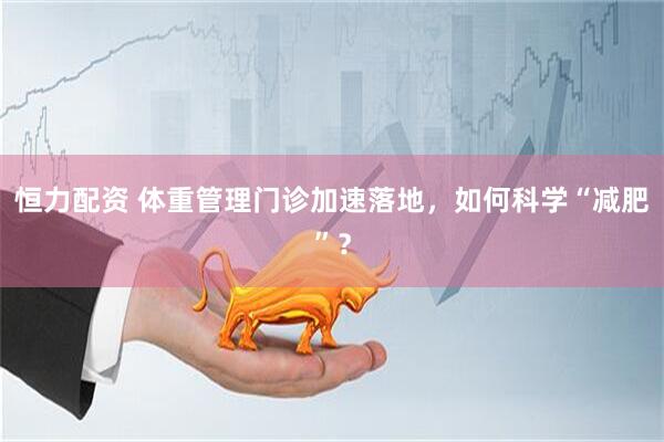 恒力配资 体重管理门诊加速落地，如何科学“减肥”？