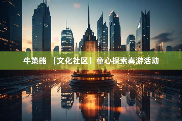 牛策略 【文化社区】童心探索春游活动