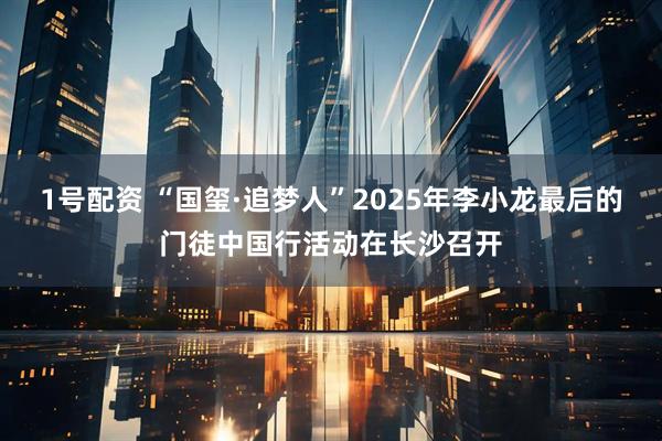 1号配资 “国玺·追梦人”2025年李小龙最后的门徒中国行活动在长沙召开