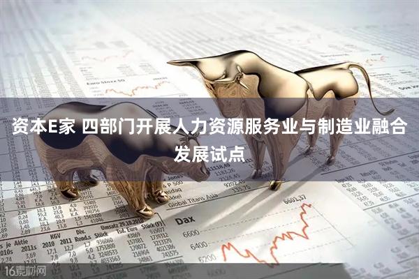 资本E家 四部门开展人力资源服务业与制造业融合发展试点