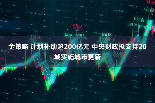 金策略 计划补助超200亿元 中央财政拟支持20城实施城市更新