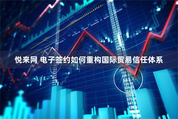 悦来网 电子签约如何重构国际贸易信任体系