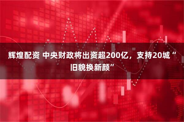 辉煌配资 中央财政将出资超200亿，支持20城“旧貌换新颜”