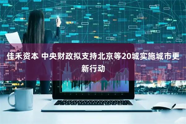 佳禾资本 中央财政拟支持北京等20城实施城市更新行动
