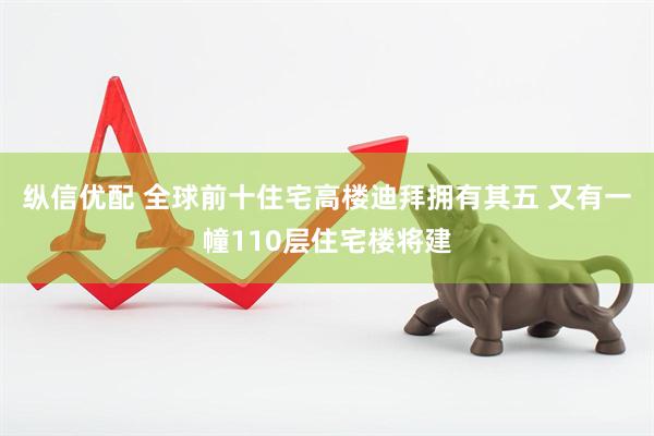 纵信优配 全球前十住宅高楼迪拜拥有其五 又有一幢110层住宅楼将建