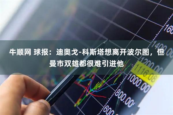 牛顺网 球报：迪奥戈-科斯塔想离开波尔图，但曼市双雄都很难引进他