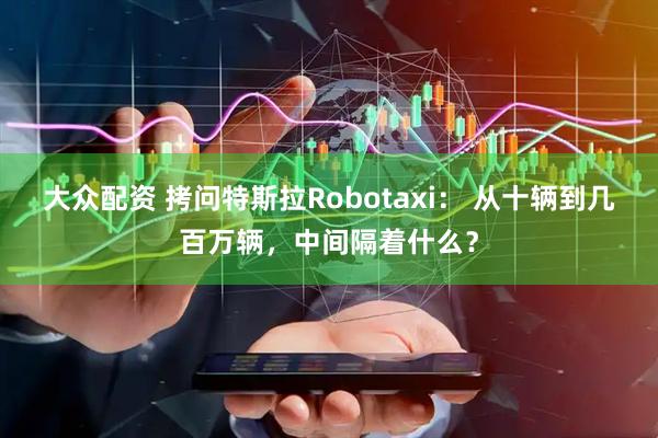 大众配资 拷问特斯拉Robotaxi： 从十辆到几百万辆，中间隔着什么？