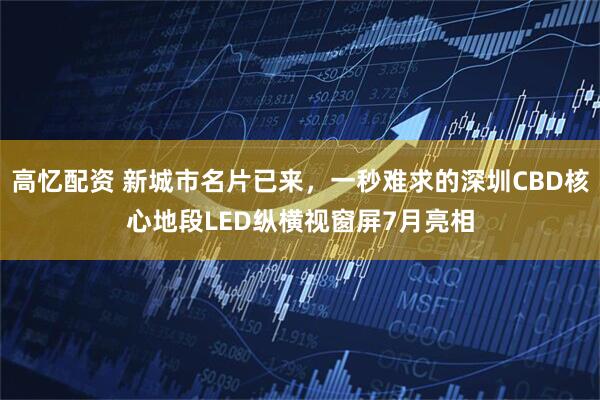 高忆配资 新城市名片已来，一秒难求的深圳CBD核心地段LED纵横视窗屏7月亮相