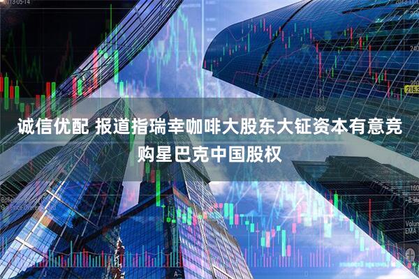 诚信优配 报道指瑞幸咖啡大股东大钲资本有意竞购星巴克中国股权