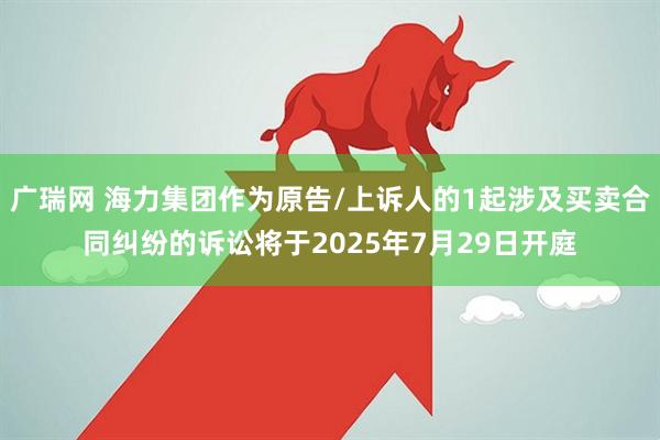 广瑞网 海力集团作为原告/上诉人的1起涉及买卖合同纠纷的诉讼将于2025年7月29日开庭