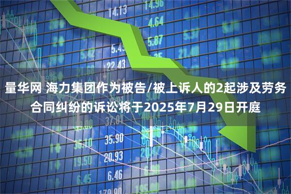 量华网 海力集团作为被告/被上诉人的2起涉及劳务合同纠纷的诉讼将于2025年7月29日开庭