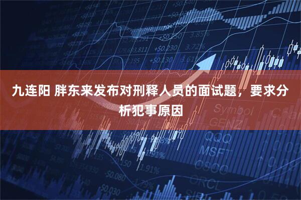 九连阳 胖东来发布对刑释人员的面试题，要求分析犯事原因