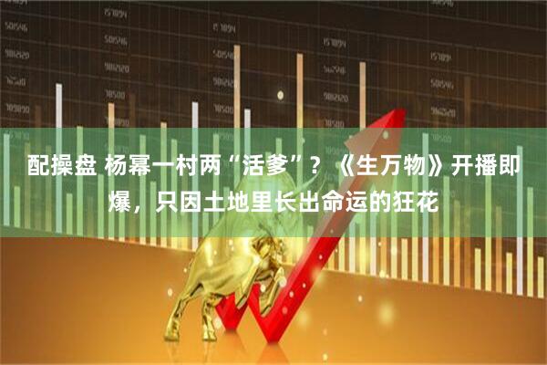 配操盘 杨幂一村两“活爹”？《生万物》开播即爆，只因土地里长出命运的狂花