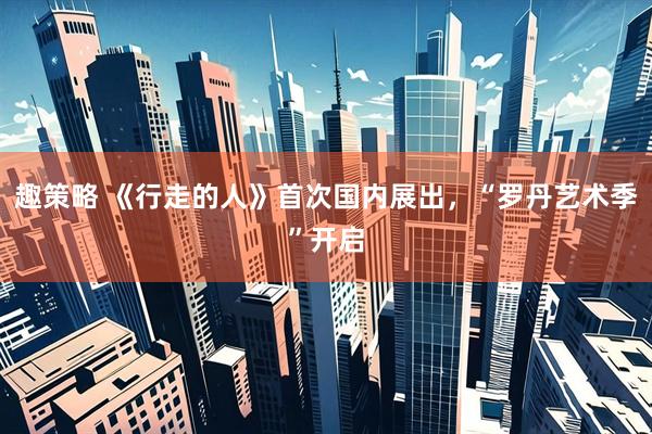 趣策略 《行走的人》首次国内展出，“罗丹艺术季”开启