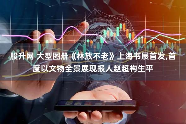 股升网 大型图册《林放不老》上海书展首发,首度以文物全景展现报人赵超构生平