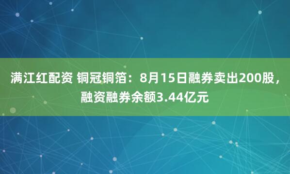 满江红配资 铜冠铜箔：8月15日融券卖出200股，融资融券余额3.44亿元