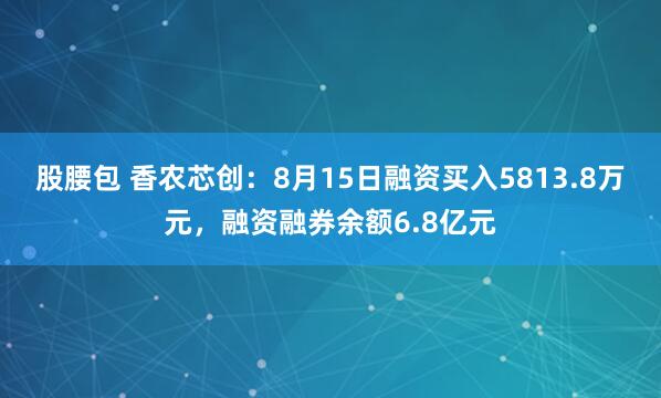股腰包 香农芯创：8月15日融资买入5813.8万元，融资融券余额6.8亿元