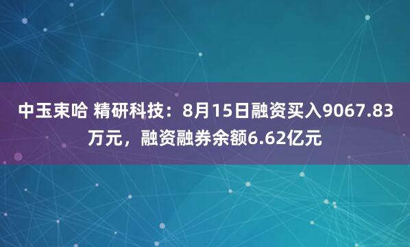 中玉束哈 精研科技：8月15日融资买入9067.83万元，融资融券余额6.62亿元