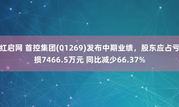 红启网 首控集团(01269)发布中期业绩，股东应占亏损7466.5万元 同比减少66.37%