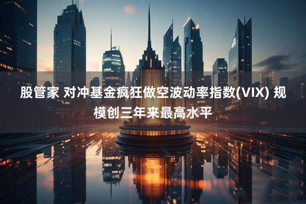 股管家 对冲基金疯狂做空波动率指数(VIX) 规模创三年来最高水平