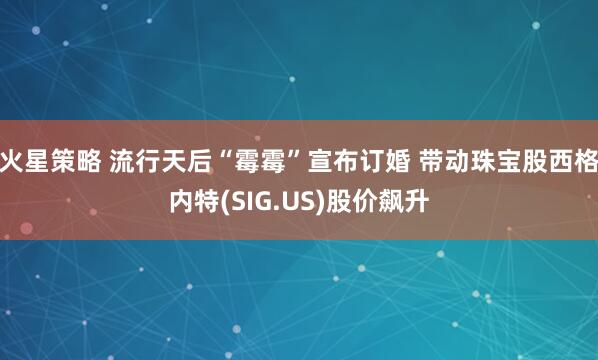 火星策略 流行天后“霉霉”宣布订婚 带动珠宝股西格内特(SIG.US)股价飙升