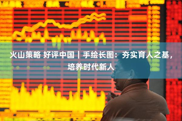 火山策略 好评中国｜手绘长图：夯实育人之基，培养时代新人