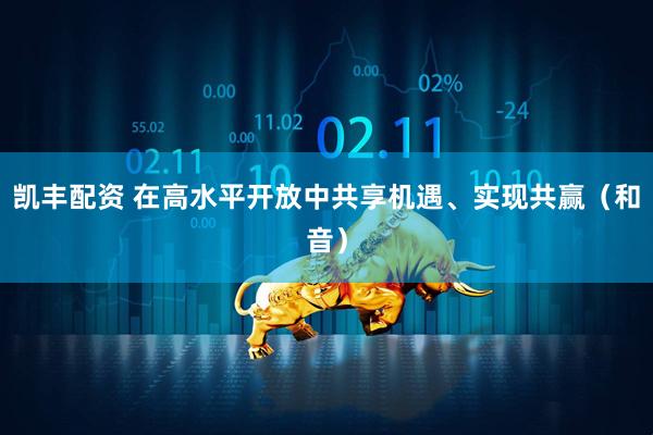 凯丰配资 在高水平开放中共享机遇、实现共赢（和音）