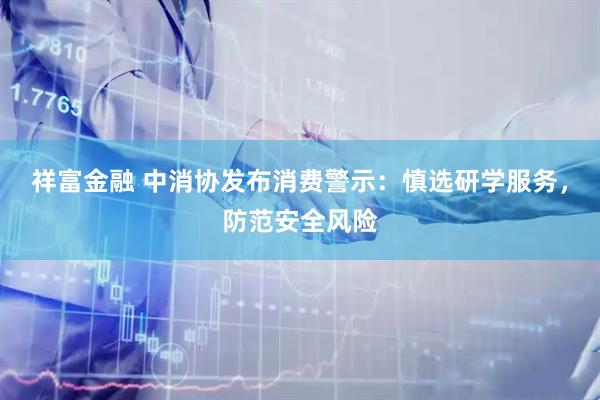祥富金融 中消协发布消费警示：慎选研学服务，防范安全风险