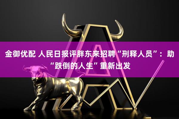 金御优配 人民日报评胖东来招聘“刑释人员”：助“跌倒的人生”重新出发