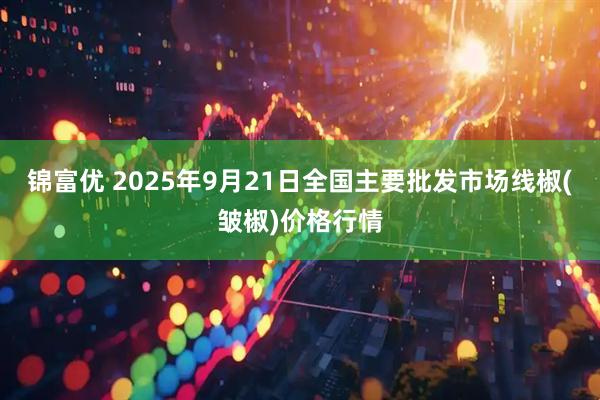 锦富优 2025年9月21日全国主要批发市场线椒(皱椒)价格行情
