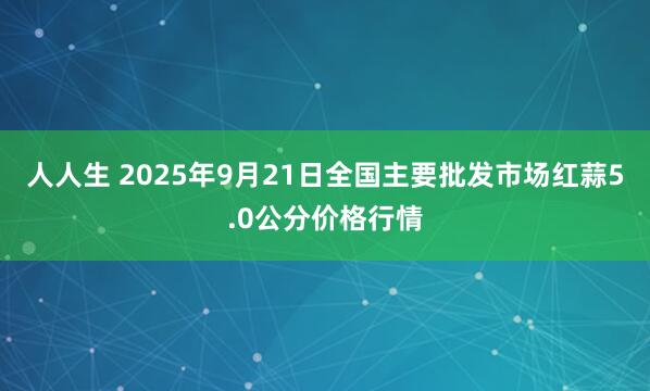 人人生 2025年9月21日全国主要批发市场红蒜5.0公分价格行情