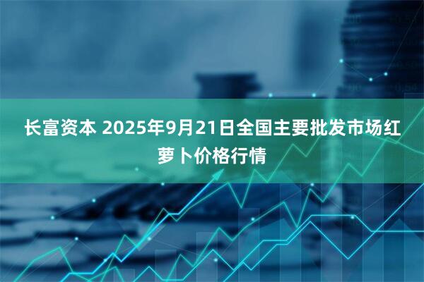 长富资本 2025年9月21日全国主要批发市场红萝卜价格行情