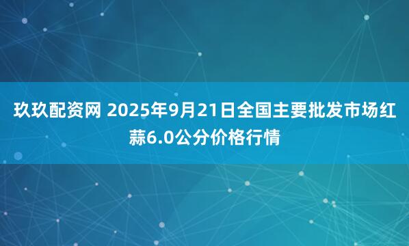 玖玖配资网 2025年9月21日全国主要批发市场红蒜6.0公分价格行情