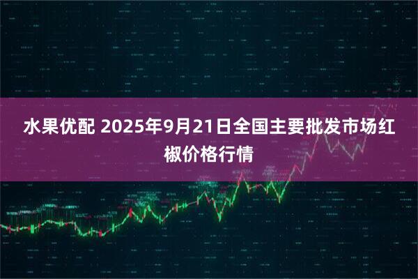 水果优配 2025年9月21日全国主要批发市场红椒价格行情