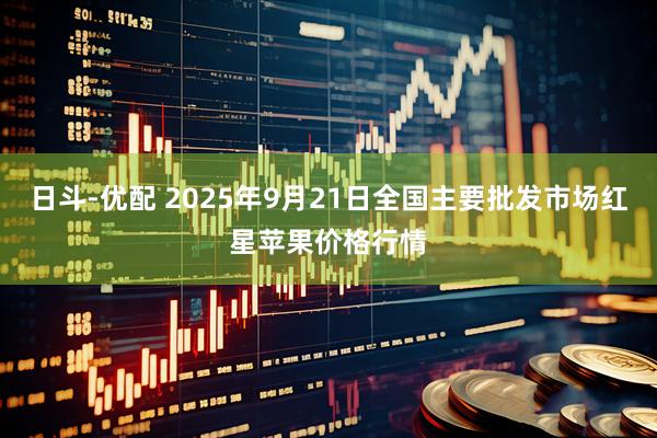 日斗-优配 2025年9月21日全国主要批发市场红星苹果价格行情
