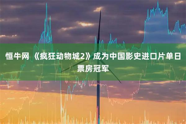 恒牛网 《疯狂动物城2》成为中国影史进口片单日票房冠军