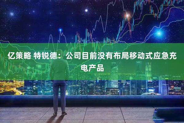亿策略 特锐德：公司目前没有布局移动式应急充电产品