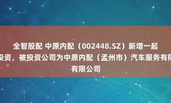 全智股配 中原内配（002448.SZ）新增一起对外投资，被投资公司为中原内配（孟州市）汽车服务有限公司