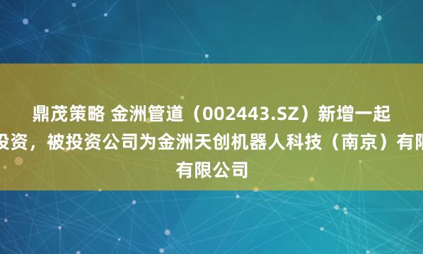 鼎茂策略 金洲管道（002443.SZ）新增一起对外投资，被投资公司为金洲天创机器人科技（南京）有限公司