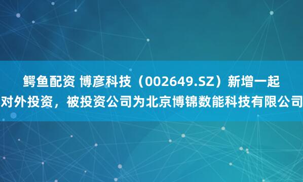 鳄鱼配资 博彦科技（002649.SZ）新增一起对外投资，被投资公司为北京博锦数能科技有限公司